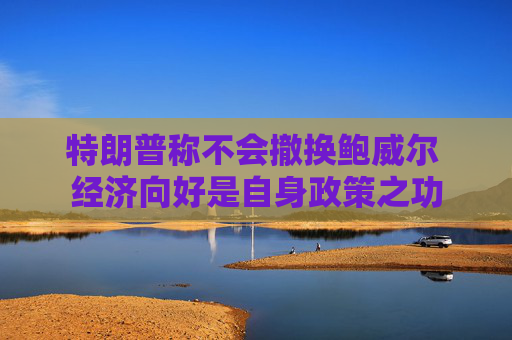 特朗普称不会撤换鲍威尔 经济向好是自身政策之功