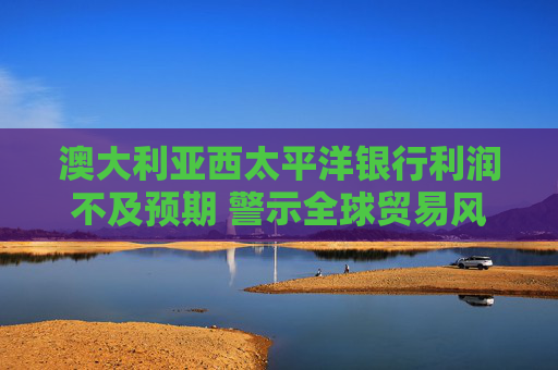 澳大利亚西太平洋银行利润不及预期 警示全球贸易风险冲击市场
