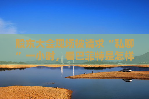 股东大会现场被请求“私聊”一小时，看巴菲特是怎样婉拒的