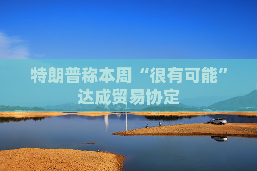 特朗普称本周“很有可能”达成贸易协定