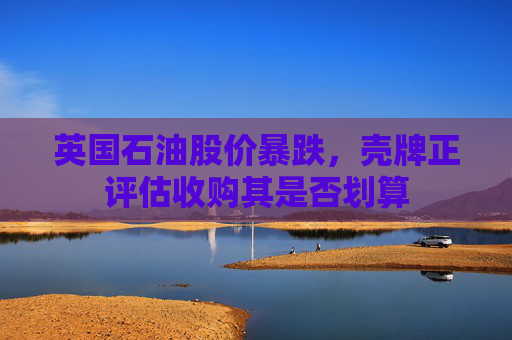 英国石油股价暴跌，壳牌正评估收购其是否划算