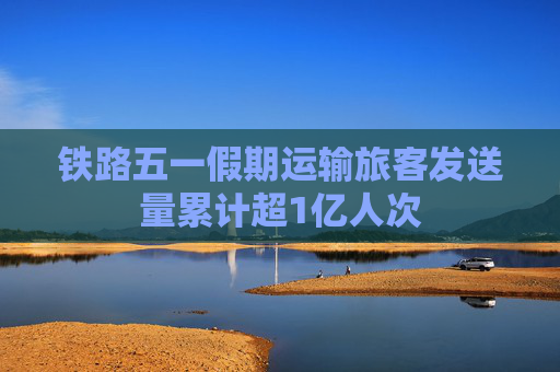 铁路五一假期运输旅客发送量累计超1亿人次