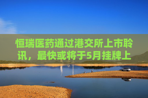 恒瑞医药通过港交所上市聆讯，最快或将于5月挂牌上市