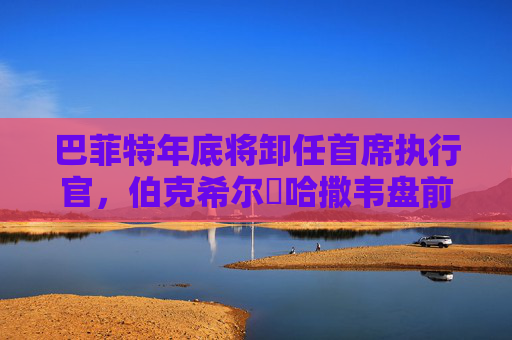 巴菲特年底将卸任首席执行官，伯克希尔・哈撒韦盘前下跌2.6%