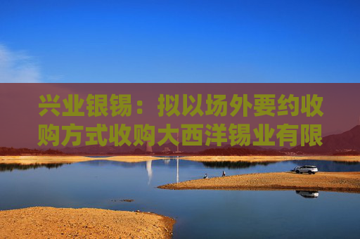 兴业银锡：拟以场外要约收购方式收购大西洋锡业有限公司