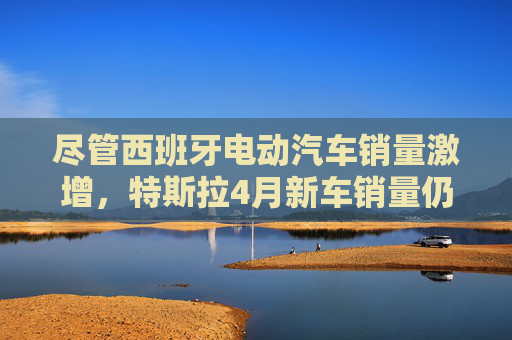 尽管西班牙电动汽车销量激增，特斯拉4月新车销量仍下滑36%