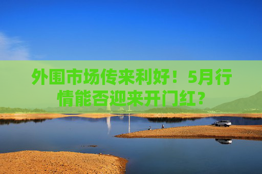外围市场传来利好！5月行情能否迎来开门红？