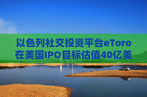 以色列社交投资平台eToro在美国IPO目标估值40亿美元