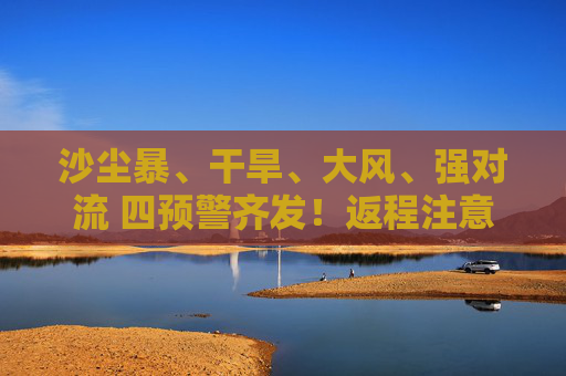 沙尘暴、干旱、大风、强对流 四预警齐发！返程注意啦！