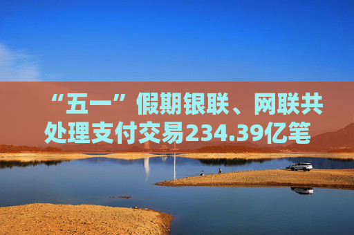 “五一”假期银联、网联共处理支付交易234.39亿笔
