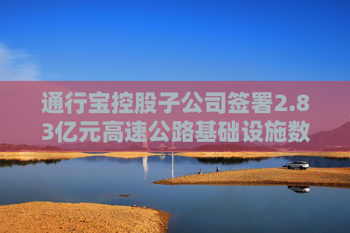 通行宝控股子公司签署2.83亿元高速公路基础设施数字化转型合同