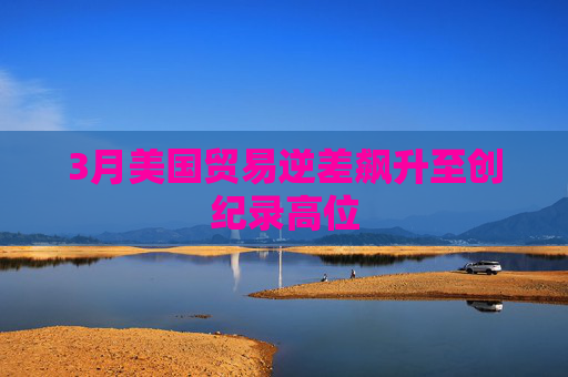 3月美国贸易逆差飙升至创纪录高位  第1张