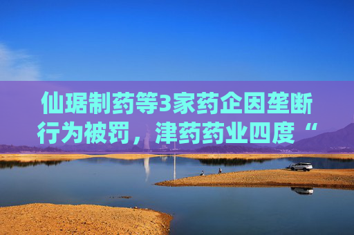 仙琚制药等3家药企因垄断行为被罚，津药药业四度“上榜”