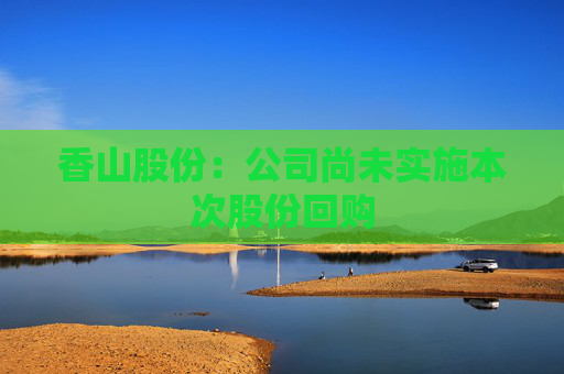 香山股份：公司尚未实施本次股份回购
