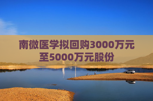 南微医学拟回购3000万元至5000万元股份  第1张