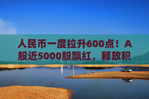 人民币一度拉升600点！A股近5000股飘红，释放积极信号