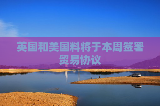 英国和美国料将于本周签署贸易协议  第1张