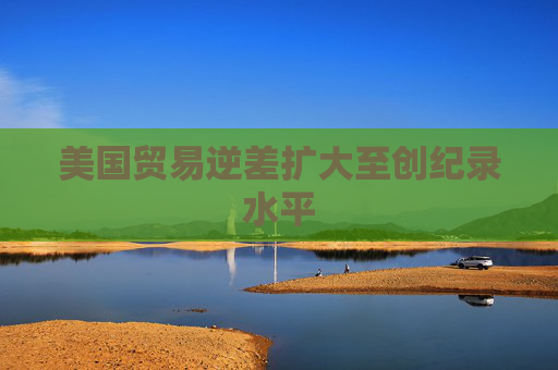 美国贸易逆差扩大至创纪录水平