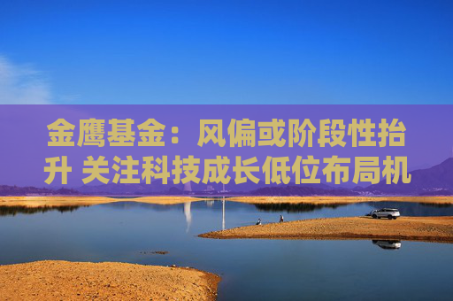 金鹰基金：风偏或阶段性抬升 关注科技成长低位布局机会