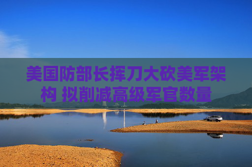 美国防部长挥刀大砍美军架构 拟削减高级军官数量