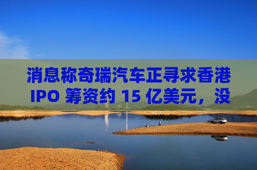 消息称奇瑞汽车正寻求香港 IPO 筹资约 15 亿美元，没有华尔街银行参与