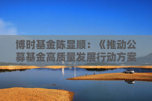 博时基金陈显顺：《推动公募基金高质量发展行动方案》从多方面发力 有望构建更健康、可持续的市场生态！