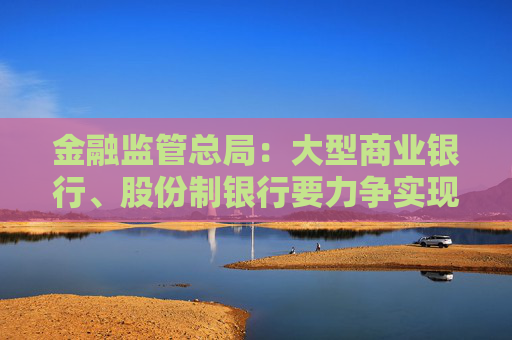 金融监管总局：大型商业银行、股份制银行要力争实现普惠型小微企业贷款增速不低于各项贷款增速的目标