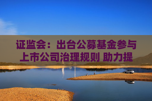 证监会：出台公募基金参与上市公司治理规则 助力提升上市公司质量