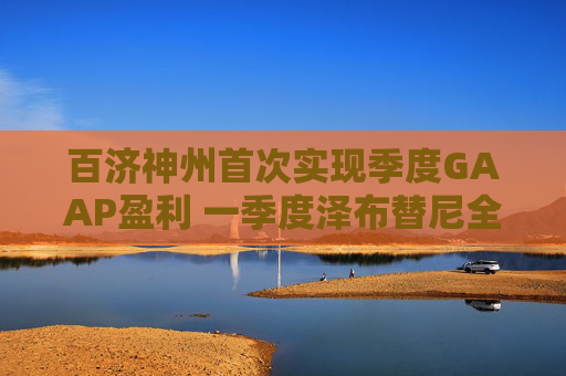 百济神州首次实现季度GAAP盈利 一季度泽布替尼全球销售额超50亿元