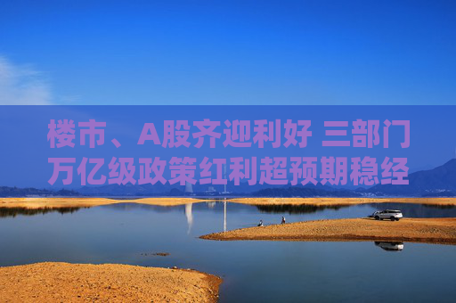 楼市、A股齐迎利好 三部门万亿级政策红利超预期稳经济