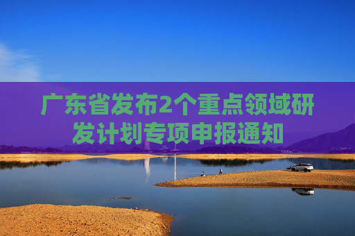 广东省发布2个重点领域研发计划专项申报通知