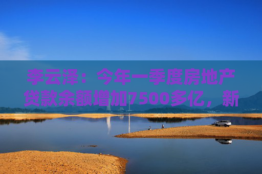 李云泽：今年一季度房地产贷款余额增加7500多亿，新增个人住房贷款创2022年以来单季最大增幅