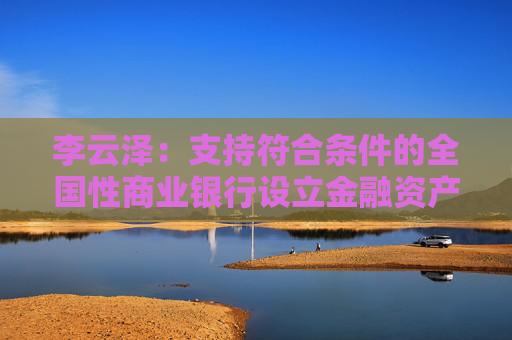 李云泽：支持符合条件的全国性商业银行设立金融资产投资公司，今天即将批复一家