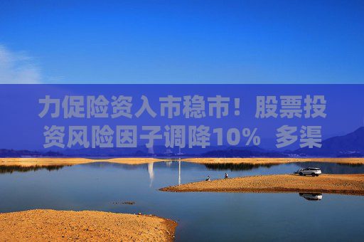 力促险资入市稳市！股票投资风险因子调降10%  多渠道补充资本金 业内称资本约束进一步松绑 第1张
