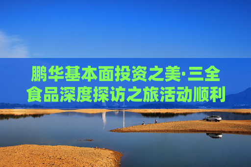 鹏华基本面投资之美·三全食品深度探访之旅活动顺利举办，多方协同共建ETF生态圈